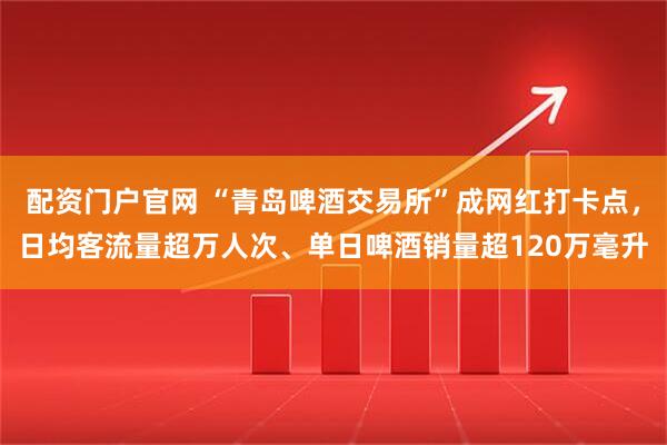 配资门户官网 “青岛啤酒交易所”成网红打卡点，日均客流量超万人次、单日啤酒销量超120万毫升