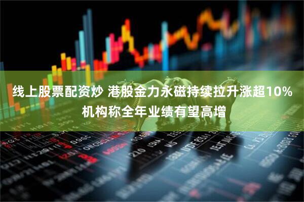 线上股票配资炒 港股金力永磁持续拉升涨超10% 机构称全年业绩有望高增