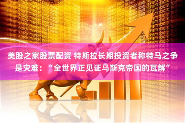 美股之家股票配资 特斯拉长期投资者称特马之争是灾难：“全世界正见证马斯克帝国的瓦解”