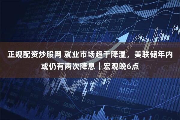 正规配资炒股网 就业市场趋于降温，美联储年内或仍有两次降息｜宏观晚6点