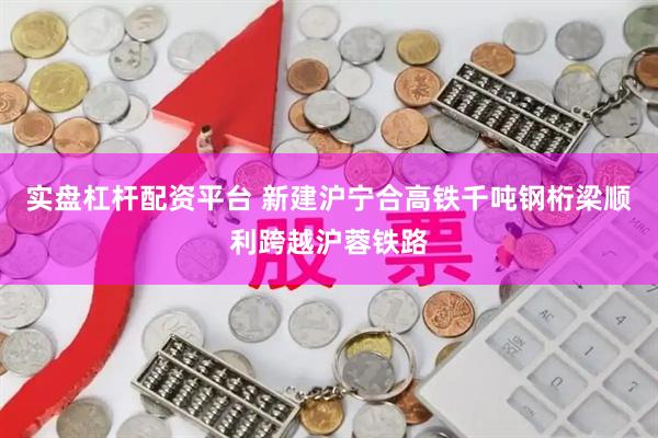 实盘杠杆配资平台 新建沪宁合高铁千吨钢桁梁顺利跨越沪蓉铁路