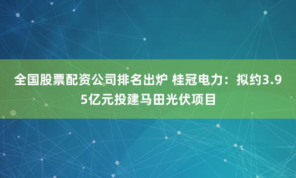 全国股票配资公司排名出炉 桂冠电力：拟约3.95亿元投建马田光伏项目