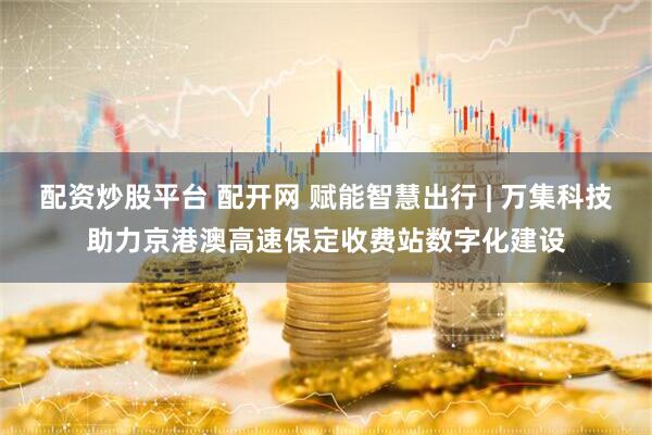 配资炒股平台 配开网 赋能智慧出行 | 万集科技助力京港澳高速保定收费站数字化建设