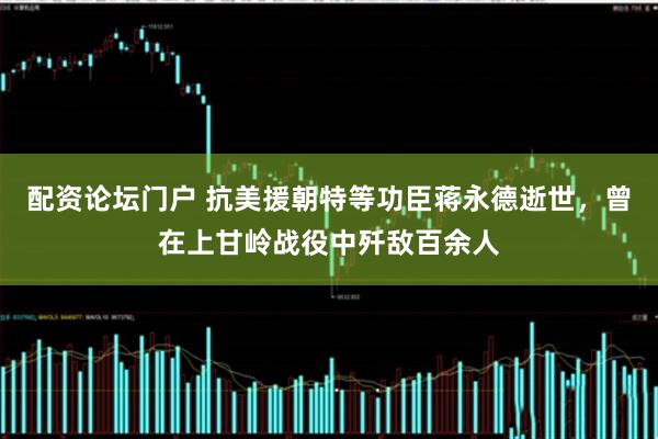 配资论坛门户 抗美援朝特等功臣蒋永德逝世，曾在上甘岭战役中歼敌百余人