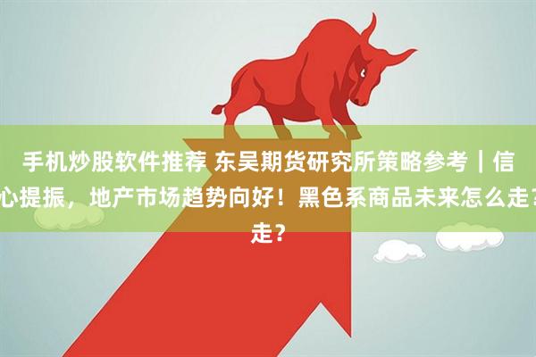 手机炒股软件推荐 东吴期货研究所策略参考｜信心提振，地产市场趋势向好！黑色系商品未来怎么走？