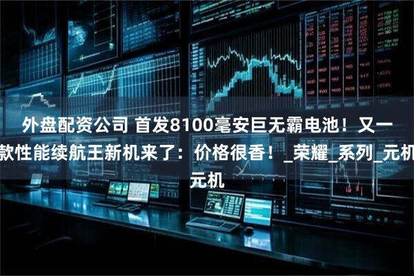 外盘配资公司 首发8100毫安巨无霸电池！又一款性能续航王新机来了：价格很香！_荣耀_系列_元机