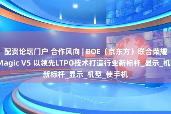 配资论坛门户 合作风向 | BOE（京东方）联合荣耀打造荣耀Magic V5 以领先LTPO技术打造行业新标杆_显示_机型_使手机
