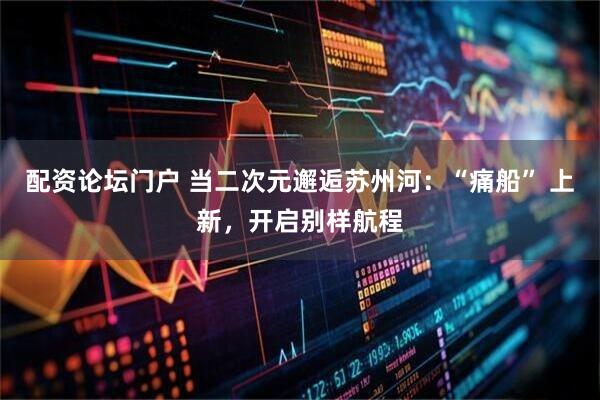 配资论坛门户 当二次元邂逅苏州河：“痛船” 上新，开启别样航程