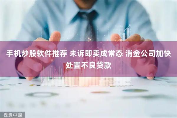 手机炒股软件推荐 未诉即卖成常态 消金公司加快处置不良贷款