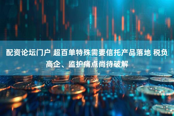 配资论坛门户 超百单特殊需要信托产品落地 税负高企、监护痛点尚待破解
