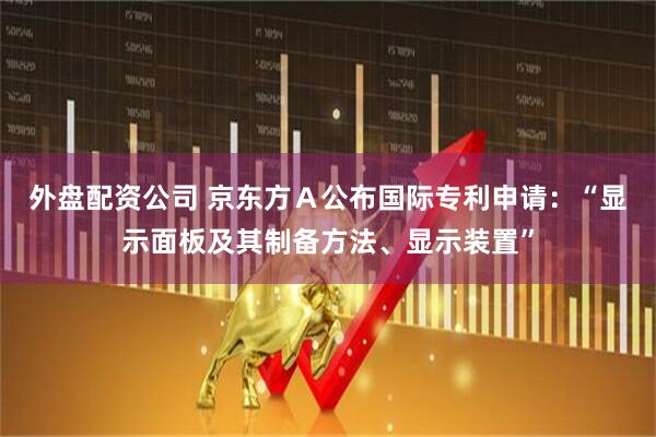 外盘配资公司 京东方Ａ公布国际专利申请：“显示面板及其制备方法、显示装置”
