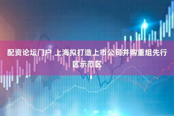 配资论坛门户 上海拟打造上市公司并购重组先行区示范区