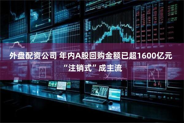 外盘配资公司 年内A股回购金额已超1600亿元 “注销式”成主流
