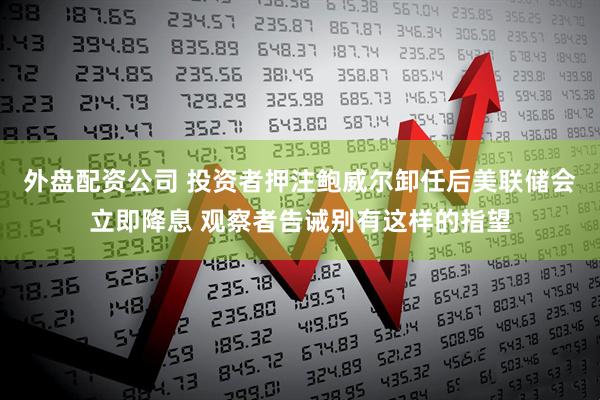 外盘配资公司 投资者押注鲍威尔卸任后美联储会立即降息 观察者告诫别有这样的指望