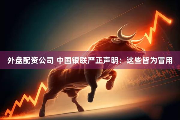 外盘配资公司 中国银联严正声明：这些皆为冒用