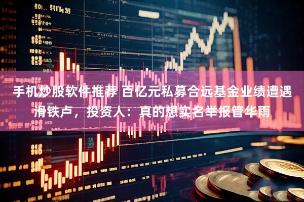 手机炒股软件推荐 百亿元私募合远基金业绩遭遇滑铁卢，投资人：真的想实名举报管华雨