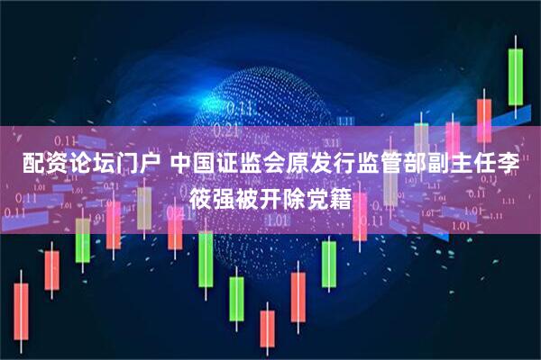 配资论坛门户 中国证监会原发行监管部副主任李筱强被开除党籍