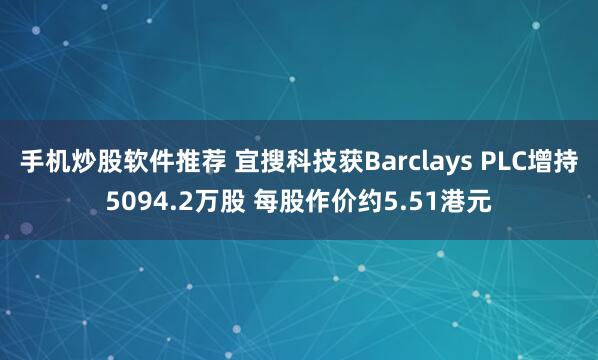 手机炒股软件推荐 宜搜科技获Barclays PLC增持5094.2万股 每股作价约5.51港元