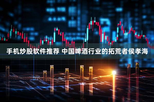 手机炒股软件推荐 中国啤酒行业的拓荒者侯孝海