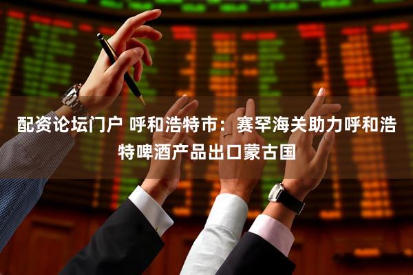配资论坛门户 呼和浩特市：赛罕海关助力呼和浩特啤酒产品出口蒙古国