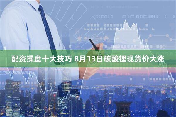配资操盘十大技巧 8月13日碳酸锂现货价大涨