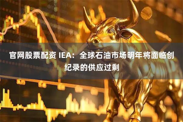 官网股票配资 IEA：全球石油市场明年将面临创纪录的供应过剩