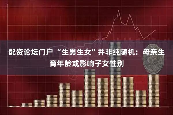 配资论坛门户 “生男生女”并非纯随机：母亲生育年龄或影响子女性别
