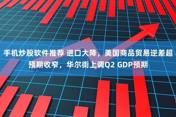 手机炒股软件推荐 进口大降，美国商品贸易逆差超预期收窄，华尔街上调Q2 GDP预期