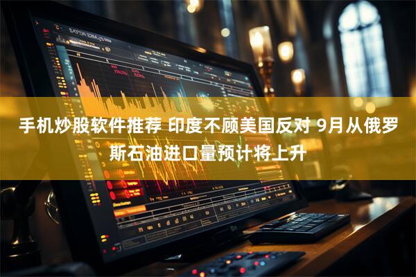 手机炒股软件推荐 印度不顾美国反对 9月从俄罗斯石油进口量预计将上升