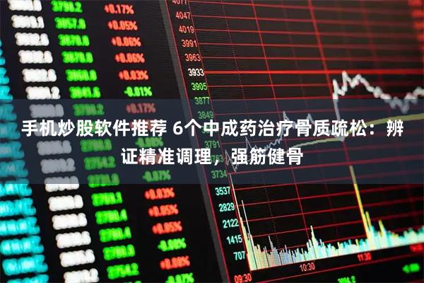 手机炒股软件推荐 6个中成药治疗骨质疏松：辨证精准调理，强筋健骨