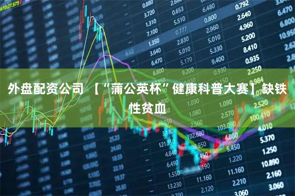 外盘配资公司 【“蒲公英杯”健康科普大赛】缺铁性贫血