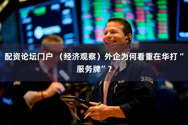 配资论坛门户 （经济观察）外企为何看重在华打“服务牌”？