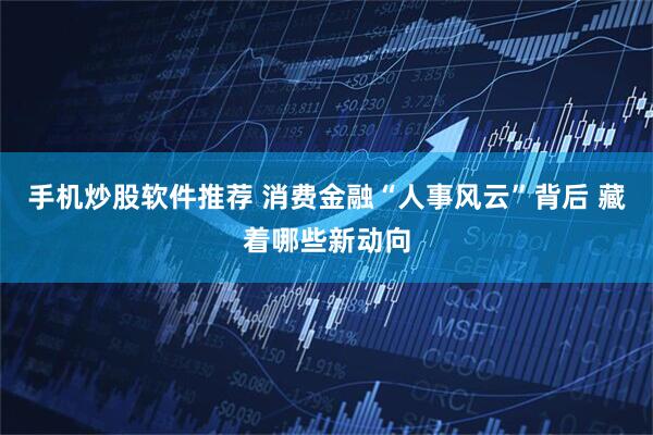 手机炒股软件推荐 消费金融“人事风云”背后 藏着哪些新动向