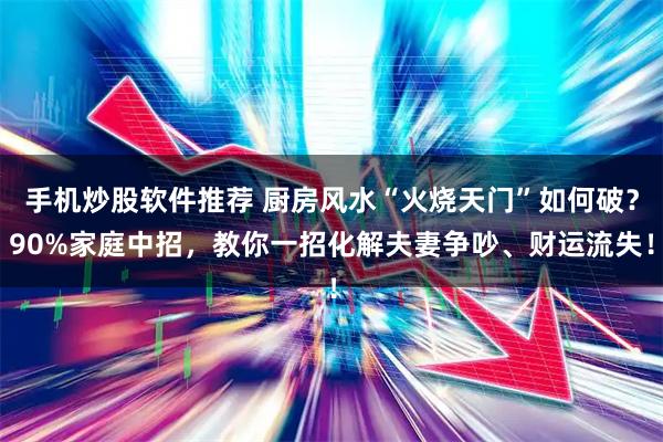手机炒股软件推荐 厨房风水“火烧天门”如何破？90%家庭中招，教你一招化解夫妻争吵、财运流失！