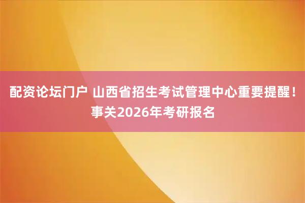 配资论坛门户 山西省招生考试管理中心重要提醒！事关2026年考研报名