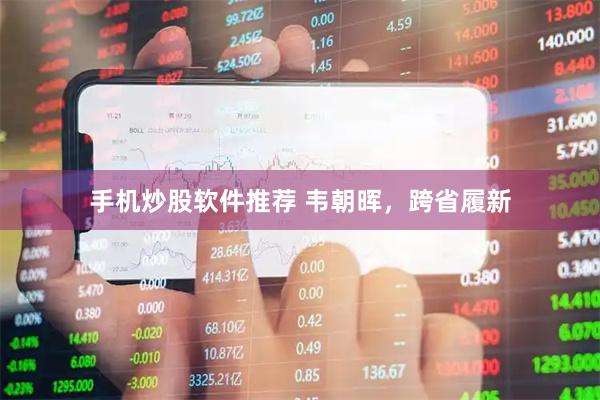 手机炒股软件推荐 韦朝晖，跨省履新