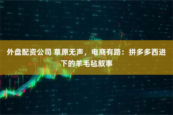 外盘配资公司 草原无声，电商有路：拼多多西进下的羊毛毡叙事