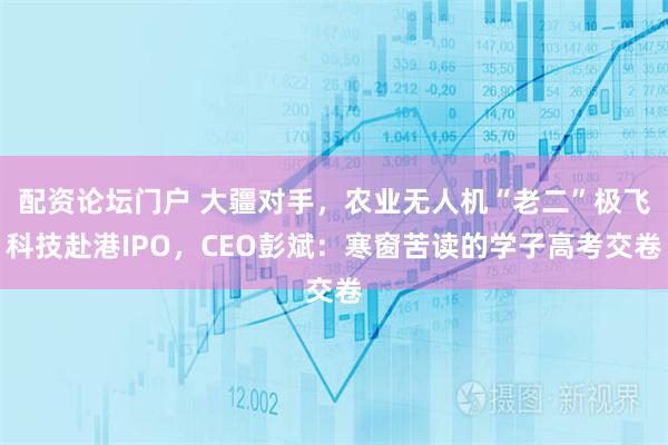 配资论坛门户 大疆对手，农业无人机“老二”极飞科技赴港IPO，CEO彭斌：寒窗苦读的学子高考交卷