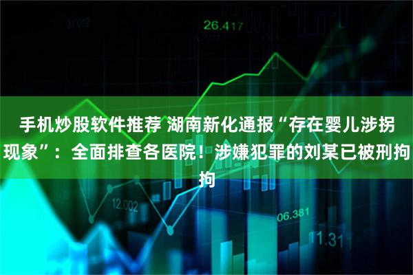 手机炒股软件推荐 湖南新化通报“存在婴儿涉拐现象”：全面排查各医院！涉嫌犯罪的刘某已被刑拘