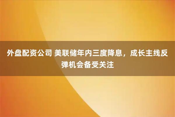 外盘配资公司 美联储年内三度降息，成长主线反弹机会备受关注