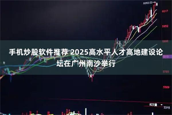 手机炒股软件推荐 2025高水平人才高地建设论坛在广州南沙举行