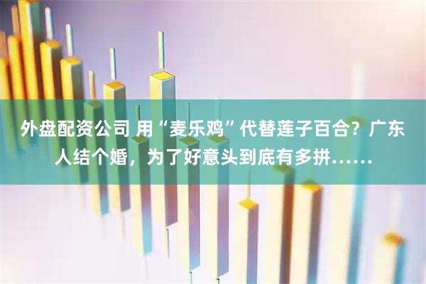 外盘配资公司 用“麦乐鸡”代替莲子百合？广东人结个婚，为了好意头到底有多拼……